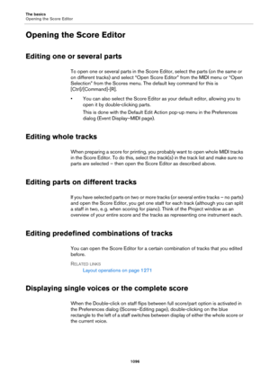 Page 1096The basics
Opening the Score Editor
1096
Opening the Score Editor
Editing one or several parts
To open one or several parts in the Score Editor, select the parts (on the same or 
on different tracks) and select “Open Score Editor” from the MIDI menu or “Open 
Selection” from the Scores menu. The default key command for this is 
[Ctrl]/[Command]-[R].
• You can also select the Score Editor as your default editor, allowing you to 
open it by double-clicking parts.
This is done with the Default Edit Action...