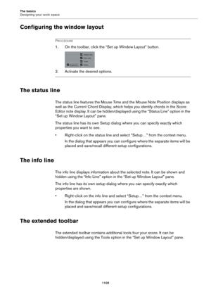 Page 1102The basics
Designing your work space
1102
Configuring the window layout
PROCEDURE
1. On the toolbar, click the “Set up Window Layout” button.
2. Activate the desired options.
The status line
The status line features the Mouse Time and the Mouse Note Position displays as 
well as the Current Chord Display, which helps you identify chords in the Score 
Editor note display. It can be hidden/displayed using the “Status Line” option in the 
“Set up Window Layout” pane.
The status line has its own Setup dialog...