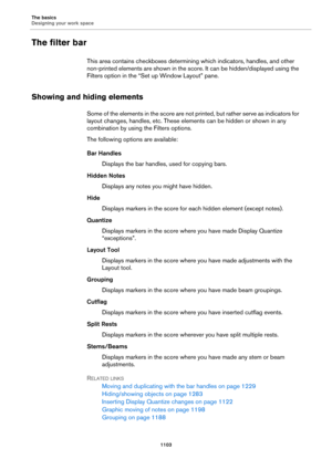 Page 1103The basics
Designing your work space
1103
The filter bar
This area contains checkboxes determining which indicators, handles, and other 
non-printed elements are shown in the score. It can be hidden/displayed using the 
Filters option in the “Set up Window Layout” pane.
Showing and hiding elements
Some of the elements in the score are not printed, but rather serve as indicators for 
layout changes, handles, etc. These elements can be hidden or shown in any 
combination by using the Filters options.
The...