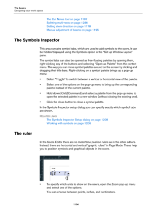 Page 1104The basics
Designing your work space
1104
The Cut Notes tool on page 1197
Splitting multi-rests on page 1286
Setting stem direction on page 1178
Manual adjustment of beams on page 1195
The Symbols Inspector
This area contains symbol tabs, which are used to add symbols to the score. It can 
be hidden/displayed using the Symbols option in the “Set up Window Layout” 
pane.
The symbol tabs can also be opened as free-floating palettes by opening them, 
right-clicking any of the buttons and selecting “Open as...