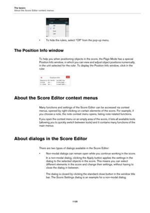 Page 1105The basics
About the Score Editor context menus
1105
• To hide the rulers, select “Off” from the pop-up menu.
The Position Info window
To help you when positioning objects in the score, the Page Mode has a special 
Position Info window, in which you can view and adjust object positions numerically, 
in the unit selected for the ruler. To display the Position Info window, click in the 
ruler.
About the Score Editor context menus
Many functions and settings of the Score Editor can be accessed via context...