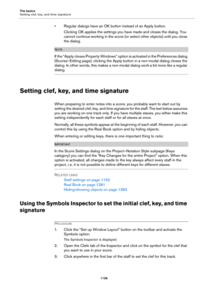 Page 1106The basics
Setting clef, key, and time signature
1106
• Regular dialogs have an OK button instead of an Apply button.
Clicking OK applies the settings you have made and closes the dialog. You 
cannot continue working in the score (or select other objects) until you close 
the dialog.
NOTE
If the “Apply closes Property Windows” option is activated in the Preferences dialog 
(Scores–Editing page), clicking the Apply button in a non-modal dialog closes the 
dialog. In other words, this makes a non-modal...
