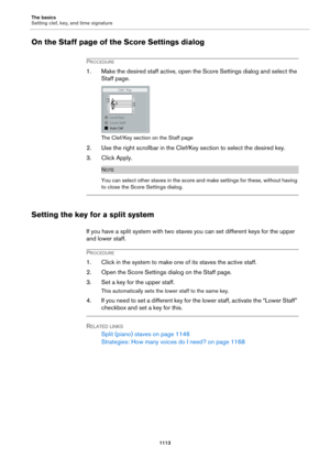 Page 1113The basics
Setting clef, key, and time signature
1113
On the Staff page of the Score Settings dialog
PROCEDURE
1. Make the desired staff active, open the Score Settings dialog and select the 
Staff page.
The Clef/Key section on the Staff page
2. Use the right scrollbar in the Clef/Key section to select the desired key.
3. Click Apply.
NOTE
You can select other staves in the score and make settings for these, without having 
to close the Score Settings dialog.
Setting the key for a split system
If you...