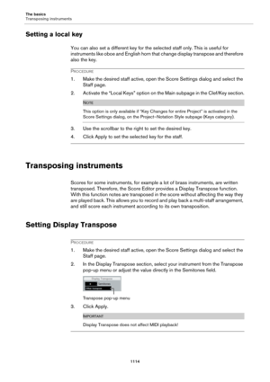 Page 1114The basics
Transposing instruments
1114
Setting a local key
You can also set a different key for the selected staff only. This is useful for 
instruments like oboe and English horn that change display transpose and therefore 
also the key.
PROCEDURE
1. Make the desired staff active, open the Score Settings dialog and select the 
Staff page.
2. Activate the “Local Keys” option on the Main subpage in the Clef/Key section.
NOTE
This option is only available if “Key Changes for entire Project” is activated...