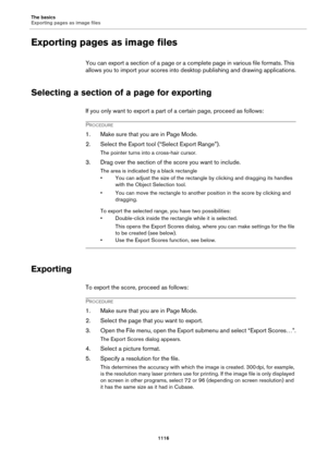 Page 1116The basics
Exporting pages as image files
1116
Exporting pages as image files
You can export a section of a page or a complete page in various file formats. This 
allows you to import your scores into desktop publishing and drawing applications.
Selecting a section of a page for exporting
If you only want to export a part of a certain page, proceed as follows:
PROCEDURE
1. Make sure that you are in Page Mode.
2. Select the Export tool (“Select Export Range”).
The pointer turns into a cross-hair cursor....