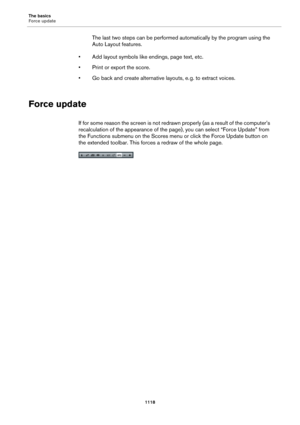 Page 1118The basics
Force update
1118
The last two steps can be performed automatically by the program using the 
Auto Layout features.
• Add layout symbols like endings, page text, etc.
• Print or export the score.
• Go back and create alternative layouts, e. g. to extract voices.
Force update
If for some reason the screen is not redrawn properly (as a result of the computer’s 
recalculation of the appearance of the page), you can select “Force Update” from 
the Functions submenu on the Scores menu or click the...