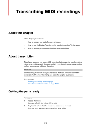 Page 11191119
Transcribing MIDI recordings
About this chapter
In this chapter you will learn:
• How to prepare your parts for score printouts.
• How to use the Display Quantize tool to handle “exceptions” in the score.
• How to resolve parts that contain mixed notes and triplets.
About transcription
This chapter assumes you have a MIDI recording that you want to transform into a 
printable score. However, if the parts are fairly complicated, you probably need to 
perform some manual editing of the notes....