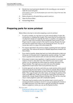 Page 1120Transcribing MIDI recordings
Preparing parts for score printout
1120
3. Decide how much permanent alteration to the recording you can accept to 
make the score look good.
If the answer is “none”, you should prepare your score from a copy of the track. See 
the section below.
4. Select all parts (on all tracks) that you want to work on.
5. Open the Score Editor.
6. Activate Page Mode.
Preparing parts for score printout
Below follow a few tips to note when preparing a score for printout:
• If a part is...