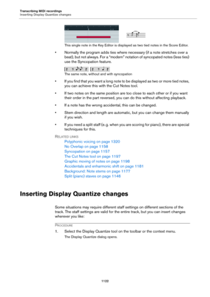 Page 1122Transcribing MIDI recordings
Inserting Display Quantize changes
1122
This single note in the Key Editor is displayed as two tied notes in the Score Editor.
• Normally the program adds ties where necessary (if a note stretches over a 
beat), but not always. For a “modern” notation of syncopated notes (less ties) 
use the Syncopation feature.
The same note, without and with syncopation
• If you find that you want a long note to be displayed as two or more tied notes, 
you can achieve this with the Cut...