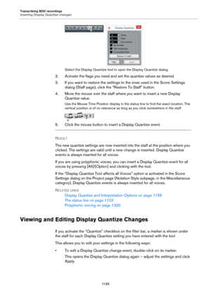 Page 1123Transcribing MIDI recordings
Inserting Display Quantize changes
1123
Select the Display Quantize tool to open the Display Quantize dialog.
2. Activate the flags you need and set the quantize values as desired.
3. If you want to restore the settings to the ones used in the Score Settings 
dialog (Staff page), click the “Restore To Staff” button.
4. Move the mouse over the staff where you want to insert a new Display 
Quantize value.
Use the Mouse Time Position display in the status line to find the exact...