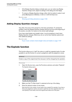 Page 1124Transcribing MIDI recordings
The Explode function
1124
• If the Display Quantize dialog is already open, you can select any Display 
Quantize change event, adjust its settings in the dialog and click Apply.
• To remove a Display Quantize change, either click its marker to select it and 
press [Backspace] or [Delete], or click on it with the Erase tool.
RELATED LINKS
Showing and hiding elements on page 1103
Adding Display Quantize changes
Very often, the score is fine except for a few bars somewhere. To...