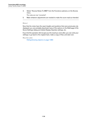 Page 1126Transcribing MIDI recordings
Using "Scores Notes To MIDI"
1126
4. Select “Scores Notes To MIDI” from the Functions submenu on the Scores 
menu.
The notes are now “converted”.
5. Make whatever adjustments are needed to make the score read as intended.
RESULT 
Now that the notes have the exact lengths and positions that were previously only 
displayed, you can probably deactivate many of the options on the Staff page of the 
Score Settings dialog and delete Display Quantize settings, etc.
If you...