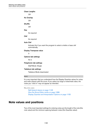 Page 1129Entering and editing notes
Note values and positions
1129
Clean Lengths
Off
No Overlap
Off
Shuffle
Off
Key
As required
Clef
As required
Auto Clef
Activate this if you want the program to select a treble or bass clef 
automatically.
Display Transpose value
0
Options tab settings
As is
Polyphonic tab settings
Staff Mode: Single
Tablature tab settings
Tablature Mode deactivated
NOTE
It is very important that you understand how the Display Quantize values for notes 
and rests interact with the score. If you...
