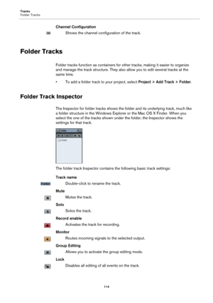 Page 114Tracks
Folder Tracks
114
Channel Configuration
Shows the channel configuration of the track.
Folder Tracks
Folder tracks function as containers for other tracks, making it easier to organize 
and manage the track structure. They also allow you to edit several tracks at the 
same time.
• To add a folder track to your project, select Project > Add Track > Folder.
Folder Track Inspector
The Inspector for folder tracks shows the folder and its underlying track, much like 
a folder structure in the Windows...
