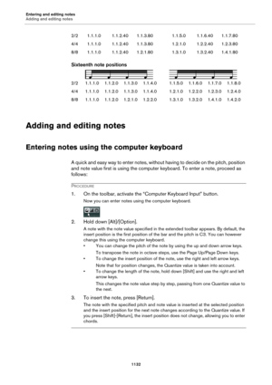 Page 1132Entering and editing notes
Adding and editing notes1132
Sixteenth note positions
2/21.1.1.0 1.1.2.01.1.3.01.1.4.0 1.1.5.01.1.6.01.1.7.0 1.1.8.0
4/4 1.1.1.0 1.1.2.01.1.3.01.1.4.0 1.2.1.01.2.2.01.2.3.0 1.2.4.0
8/8 1.1.1.0 1.1.2.01.2.1.01.2.2.0 1.3.1.01.3.2.01.4.1.0 1.4.2.0
Adding and editing notes
Entering notes using the computer keyboard
A quick and easy way to enter notes, without having to decide on the pitch, position 
and note value first is using the computer keyboard. To enter a note, proceed as...