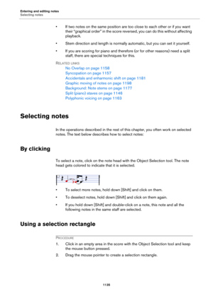 Page 1135Entering and editing notes
Selecting notes
1135
• If two notes on the same position are too close to each other or if you want 
their “graphical order” in the score reversed, you can do this without affecting 
playback.
• Stem direction and length is normally automatic, but you can set it yourself.
• If you are scoring for piano and therefore (or for other reasons) need a split 
staff, there are special techniques for this.
RELATED LINKS
No Overlap on page 1158
Syncopation on page 1157
Accidentals and...