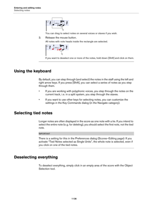 Page 1136Entering and editing notes
Selecting notes
1136
You can drag to select notes on several voices or staves if you wish.
3. Release the mouse button.
All notes with note heads inside the rectangle are selected.
If you want to deselect one or more of the notes, hold down [Shift] and click on them.
Using the keyboard
By default, you can step through (and select) the notes in the staff using the left and 
right arrow keys. If you press [Shift], you can select a series of notes as you step 
through them.
• If...