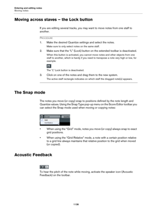 Page 1138Entering and editing notes
Moving notes
1138
Moving across staves – the Lock button
If you are editing several tracks, you may want to move notes from one staff to 
another.
PROCEDURE
1. Make the desired Quantize settings and select the notes.
Make sure to only select notes on the same staff.
2. Make sure that the “L” (Lock) button on the extended toolbar is deactivated.
When this button is activated, you cannot move notes and other objects from one 
staff to another, which is handy if you need to...