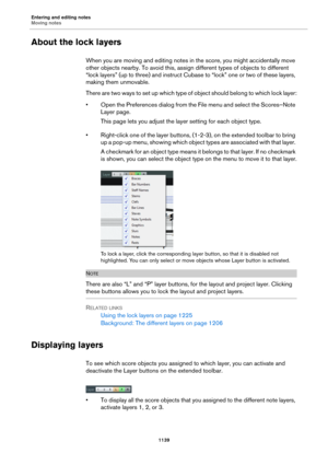 Page 1139Entering and editing notes
Moving notes
1139
About the lock layers
When you are moving and editing notes in the score, you might accidentally move 
other objects nearby. To avoid this, assign different types of objects to different 
“lock layers” (up to three) and instruct Cubase to “lock” one or two of these layers, 
making them unmovable.
There are two ways to set up which type of object should belong to which lock layer:
• Open the Preferences dialog from the File menu and select the Scores–Note...
