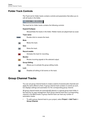 Page 115Tracks
Group Channel Tracks
115
Folder Track Controls
The Track List for folder tracks contains controls and parameters that allow you to 
edit all tracks in the folder.
The track list for folder tracks contains the following controls:
Expand/Collapse
Shows/hides the tracks in the folder. Hidden tracks are played back as usual.
Track name
Double-click to rename the track.
Mute
Mutes the track.
Solo
Solos the track.
Record enable
Activates the track for recording.
Monitor
Routes incoming signals to the...