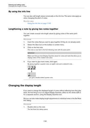 Page 1144Entering and editing notes
Changing the length of notes
1144
By using the info line
You can also edit length values numerically on the info line. The same rules apply as 
when changing the pitch of notes.
RELATED LINKS
Using the info line on page 1142
Lengthening a note by gluing two notes together
You can create unusual note length values by gluing notes of the same pitch 
together.
PROCEDURE
1. Insert the notes that you want to glue together (if they do not already exist).
2. Select the Glue tool on...