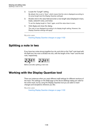 Page 1145Entering and editing notes
Splitting a note in two
1145
2. Locate the “Length” setting.
By default, this is set to “Auto”, which means that the note is displayed according to 
its actual length (and the Display Quantize settings).
3. Double-click in the value field and enter a new length value (displayed in bars, 
beats, sixteenth notes, and ticks).
To set the display length to “Auto” again, scroll the value down to zero.
4. Click Apply and close the dialog.
The note is now displayed according to its...