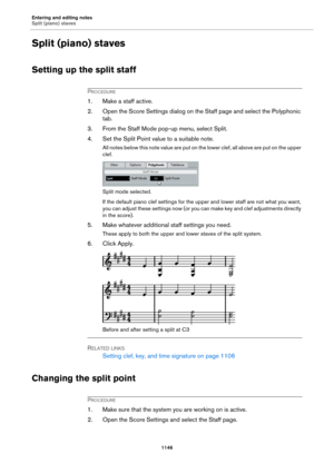 Page 1146Entering and editing notes
Split (piano) staves
1146
Split (piano) staves
Setting up the split staff
PROCEDURE
1. Make a staff active.
2. Open the Score Settings dialog on the Staff page and select the Polyphonic 
tab.
3. From the Staff Mode pop-up menu, select Split.
4. Set the Split Point value to a suitable note.
All notes below this note value are put on the lower clef, all above are put on the upper 
clef.
Split mode selected.
If the default piano clef settings for the upper and lower staff are not...