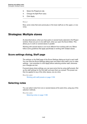 Page 1147Entering and editing notes
Strategies: Multiple staves
1147
3. Select the Polyphonic tab.
4. Change the Split Point value.
5. Click Apply.
RESULT 
Now, some notes that were previously on the lower staff are on the upper, or vice 
versa.
Strategies: Multiple staves
As described above, when you have parts on several tracks selected in the Project 
window, these are put on one staff each, when you open the Score Editor. This 
allows you to work on several staves in parallel.
Working with several staves is...