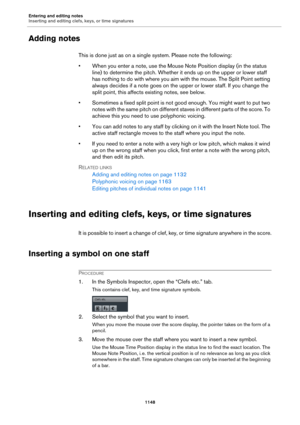 Page 1148Entering and editing notes
Inserting and editing clefs, keys, or time signatures
1148
Adding notes
This is done just as on a single system. Please note the following:
• When you enter a note, use the Mouse Note Position display (in the status 
line) to determine the pitch. Whether it ends up on the upper or lower staff 
has nothing to do with where you aim with the mouse. The Split Point setting 
always decides if a note goes on the upper or lower staff. If you change the 
split point, this affects...