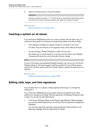 Page 1149Entering and editing notes
Inserting and editing clefs, keys, or time signatures
1149
4. Click the mouse button to insert the symbol.
IMPORTANT
Inserting a symbol at position 1.1.1.0 is the same as changing the staff settings which 
are stored in the track. Inserting anywhere else adds the change to the part.
RELATED LINKS
About the Draw tool on page 1212
Inserting a symbol on all staves
If you hold down [Alt]/[Option] when you insert a symbol with the Draw tool, it is 
inserted at this position on all...