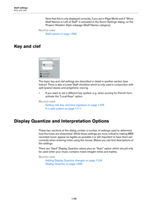 Page 1155Staff settings
Key and clef
1155
Note that this is only displayed correctly, if you are in Page Mode and if “Show 
Staff Names to Left of Staff” is activated in the Score Settings dialog, on the 
Project–Notation Style subpage (Staff Names category).
RELATED LINKS
Staff names on page 1265
Key and clef
The basic key and clef settings are described in detail in another section (see 
below). There is also a Lower Staff checkbox which is only used in conjunction with 
split (piano) staves and polyphonic...