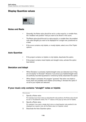 Page 1156Staff settings
Display Quantize and Interpretation Options
1156
Display Quantize values
Notes and Rests
• Generally, the Notes value should be set to a value equal to, or smaller than, 
the “smallest note position” that you want to be shown in the score.
• The Rests value should be set to a value equal to, or smaller than, the smallest 
note value (length) you want to be displayed for a single note, positioned on 
a beat.
• If the score contains only triplets, or mostly triplets, select one of the...