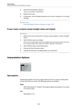Page 1157Staff settings
Display Quantize and Interpretation Options
1157
4. Set all the Interpretation Options.
These are described in detail below.
5. Examine the score.
6. If necessary, use the Display Quantize tool to insert “exceptions” to the staff 
settings.
RELATED LINKS
Inserting Display Quantize changes on page 1122
If your music contains mixed straight notes and triplets
PROCEDURE
1. Examine the score and decide if it mainly contains triplets or mainly “straight” 
notes.
2. Set the Notes value...