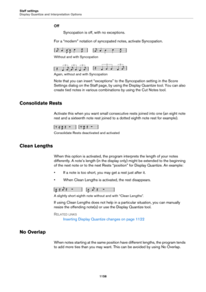 Page 1158Staff settings
Display Quantize and Interpretation Options
1158
Off
Syncopation is off, with no exceptions.
For a “modern” notation of syncopated notes, activate Syncopation.
Without and with Syncopation
Again, without and with Syncopation
Note that you can insert “exceptions” to the Syncopation setting in the Score 
Settings dialog on the Staff page, by using the Display Quantize tool. You can also 
create tied notes in various combinations by using the Cut Notes tool.
Consolidate Rests
Activate this...