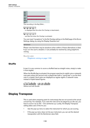 Page 1159Staff settings
Display Transpose
1159
This recording in the Key Editor…
…is displayed like this when No Overlap is deactivated…
…and like this when No Overlap is activated.
You can insert “exceptions” to the No Overlap setting on the Staff page of the Score 
Settings dialog, by using the Display Quantize tool.
IMPORTANTIMPORTANTIMPORTANTIMPORTANT
Please note that there may be situations when neither of these alternatives is ideal. 
If you run into such a situation, it can probably be resolved by using...