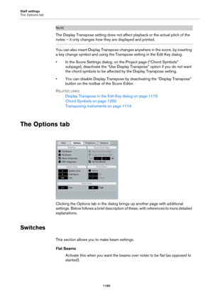 Page 1160Staff settings
The Options tab
1160
NOTE
The Display Transpose setting does not affect playback or the actual pitch of the 
notes – it only changes how they are displayed and printed.
You can also insert Display Transpose changes anywhere in the score, by inserting 
a key change symbol and using the Transpose setting in the Edit Key dialog.
• In the Score Settings dialog, on the Project page (“Chord Symbols” 
subpage), deactivate the “Use Display Transpose” option if you do not want 
the chord symbols to...