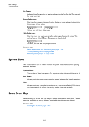 Page 1161Staff settings
The Options tab
1161
No Beams
Activate this when you do not want any beaming at all on the staff (for example 
for vocal scoring).
Beam Subgroups
Use this when you want sixteenth notes displayed under a beam to be divided 
into groups of four notes.
Without and with Beam Subgroups.
16th Subgroups
Use this when you want even smaller subgroups of sixteenth notes. This 
setting has no effect if Beam Subgroups is deactivated.
As above, but with 16th Subgroups activated.
RELATED LINKS
Beam...