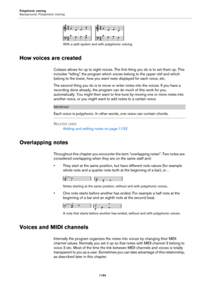 Page 1164Polyphonic voicing
Background: Polyphonic voicing
1164
With a split system and with polyphonic voicing
How voices are created
Cubase allows for up to eight voices. The first thing you do is to set them up. This 
includes “telling” the program which voices belong to the upper clef and which 
belong to the lower, how you want rests displayed for each voice, etc.
The second thing you do is to move or enter notes into the voices. If you have a 
recording done already, the program can do much of this work for...