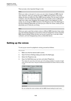 Page 1165Polyphonic voicing
Setting up the voices
1165
There are also a few important things to note:
NOTE
When you make a note part of a voice, you are in fact changing its MIDI channel 
value. However, when you change the voice’s MIDI channel values in the setup 
dialog, this does not affect the notes’ MIDI channel setting. This can lead to serious 
confusion, since the relationship between the notes and the voices is affected. It 
might even make notes disappear (the program warns if this happens). In other...