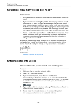 Page 1168Polyphonic voicing
Strategies: How many voices do I need?
1168
Strategies: How many voices do I need?
Well, it depends
• If you are scoring for vocals, you simply need one voice for each voice, so to 
speak.
• If you use voices for resolving the problem of overlapping notes, for example 
when scoring for piano, you need two voices each time two notes overlap. If 
three notes overlap, you need three voices. In other words you need to check 
for the “worst case” (largest number of overlapping notes at a...