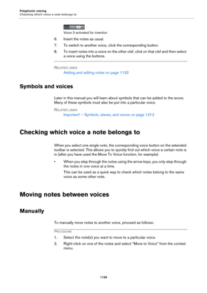 Page 1169Polyphonic voicing
Checking which voice a note belongs to
1169
Voice 3 activated for insertion
6. Insert the notes as usual.
7. To switch to another voice, click the corresponding button.
8. To insert notes into a voice on the other clef, click on that clef and then select 
a voice using the buttons.
RELATED LINKS
Adding and editing notes on page 1132
Symbols and voices
Later in this manual you will learn about symbols that can be added to the score. 
Many of these symbols must also be put into a...