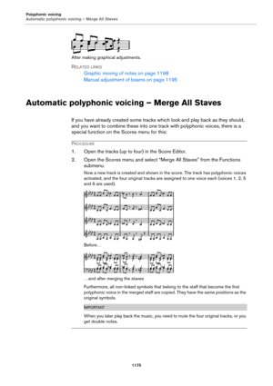 Page 1175Polyphonic voicing
Automatic polyphonic voicing – Merge All Staves
1175
After making graphical adjustments.
RELATED LINKS
Graphic moving of notes on page 1198
Manual adjustment of beams on page 1195
Automatic polyphonic voicing – Merge All Staves
If you have already created some tracks which look and play back as they should, 
and you want to combine these into one track with polyphonic voices, there is a 
special function on the Scores menu for this:
PROCEDURE
1. Open the tracks (up to four) in the...