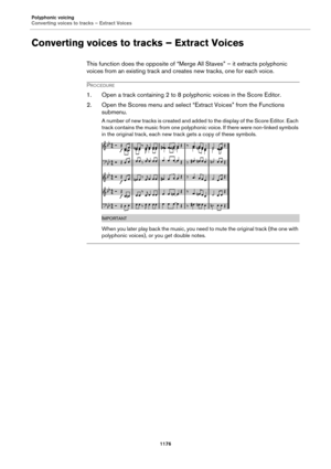 Page 1176Polyphonic voicing
Converting voices to tracks – Extract Voices
1176
Converting voices to tracks – Extract Voices
This function does the opposite of “Merge All Staves” – it extracts polyphonic 
voices from an existing track and creates new tracks, one for each voice.
PROCEDURE
1. Open a track containing 2 to 8 polyphonic voices in the Score Editor.
2. Open the Scores menu and select “Extract Voices” from the Functions 
submenu.
A number of new tracks is created and added to the display of the Score...