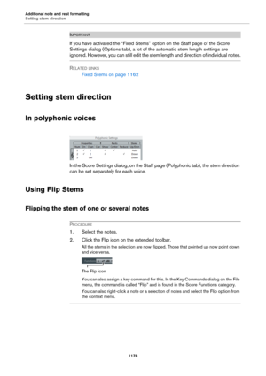 Page 1178Additional note and rest formatting
Setting stem direction
1178
IMPORTANTIMPORTANTIMPORTANTIMPORTANT
If you have activated the “Fixed Stems” option on the Staff page of the Score 
Settings dialog (Options tab), a lot of the automatic stem length settings are 
ignored. However, you can still edit the stem length and direction of individual notes.
RELATED LINKS
Fixed Stems on page 1162
Setting stem direction
In polyphonic voices
In the Score Settings dialog, on the Staff page (Polyphonic tab), the stem...