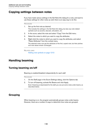 Page 1188Additional note and rest formatting
Copying settings between notes
1188
Copying settings between notes
If you have made various settings in the Set Note Info dialog for a note, and want to 
use these settings for other notes as well, there is an easy way to do this:
PROCEDURE
1. Set up the first note as desired.
This includes the settings in the Set Note Info dialog, but also any note-related 
symbols such as accents, staccato, articulation, etc.
2. In the score, select the note and select “Copy” from...