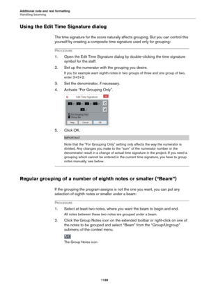Page 1189Additional note and rest formatting
Handling beaming
1189
Using the Edit Time Signature dialog
The time signature for the score naturally affects grouping. But you can control this 
yourself by creating a composite time signature used only for grouping:
PROCEDURE
1. Open the Edit Time Signature dialog by double-clicking the time signature 
symbol for the staff.
2. Set up the numerator with the grouping you desire.
If you for example want eighth notes in two groups of three and one group of two, 
enter...