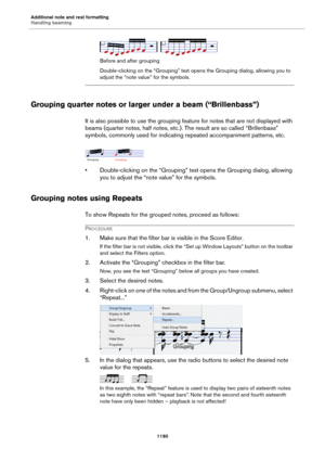 Page 1190Additional note and rest formatting
Handling beaming
1190
Before and after grouping
Double-clicking on the “Grouping” text opens the Grouping dialog, allowing you to 
adjust the “note value” for the symbols.
Grouping quarter notes or larger under a beam (“Brillenbass”)
It is also possible to use the grouping feature for notes that are not displayed with 
beams (quarter notes, half notes, etc.). The result are so called “Brillenbass” 
symbols, commonly used for indicating repeated accompaniment patterns,...