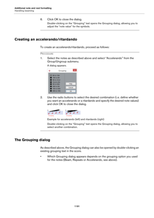 Page 1191Additional note and rest formatting
Handling beaming
1191
6. Click OK to close the dialog.
Double-clicking on the “Grouping” text opens the Grouping dialog, allowing you to 
adjust the “note value” for the symbols.
Creating an accelerando/ritardando
To create an accelerando/ritardando, proceed as follows:
PROCEDURE
1. Select the notes as described above and select “Accelerando” from the 
Group/Ungroup submenu.
A dialog appears.
2. Use the radio buttons to select the desired combination (i. e. define...