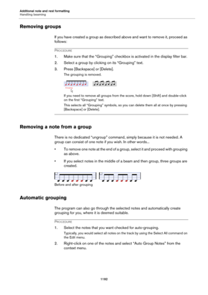 Page 1192Additional note and rest formatting
Handling beaming
1192
Removing groups
If you have created a group as described above and want to remove it, proceed as 
follows:
PROCEDURE
1. Make sure that the “Grouping” checkbox is activated in the display filter bar.
2. Select a group by clicking on its “Grouping” text.
3. Press [Backspace] or [Delete].
The grouping is removed.
If you need to remove all groups from the score, hold down [Shift] and double-click 
on the first “Grouping” text.
This selects all...