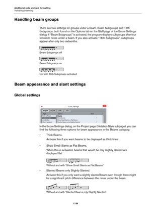 Page 1194Additional note and rest formatting
Handling beaming
1194
Handling beam groups
There are two settings for groups under a beam, Beam Subgroups and 16th 
Subgroups, both found on the Options tab on the Staff page of the Score Settings 
dialog. If “Beam Subgroups” is activated, the program displays subgroups after four 
sixteenth notes under a beam. If you also activate “16th Subgroups”, subgroups 
appear after only two sixteenths.
Beam Subgroups off
Beam Subgroups on
On with 16th Subgroups activated
Beam...